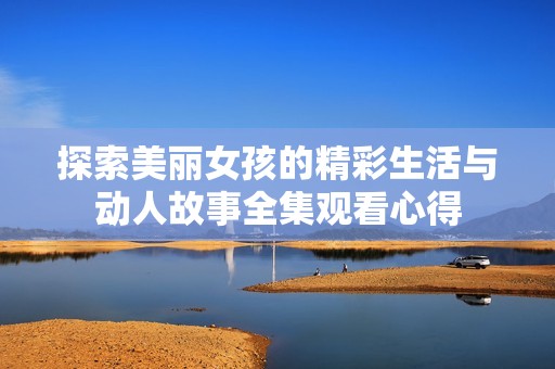 探索美丽女孩的精彩生活与动人故事全集观看心得