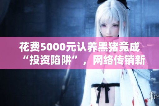 花费5000元认养黑猪竟成“投资陷阱”，网络传销新形式需警惕