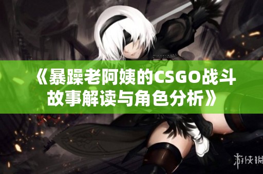 《暴躁老阿姨的CSGO战斗故事解读与角色分析》