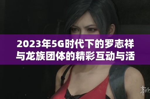 2023年5G时代下的罗志祥与龙族团体的精彩互动与活动