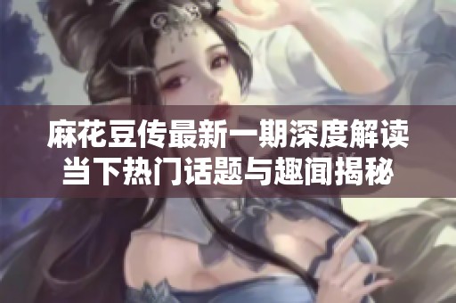 麻花豆传最新一期深度解读当下热门话题与趣闻揭秘