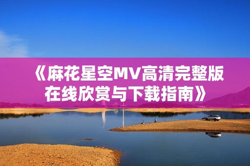 《麻花星空MV高清完整版在线欣赏与下载指南》
