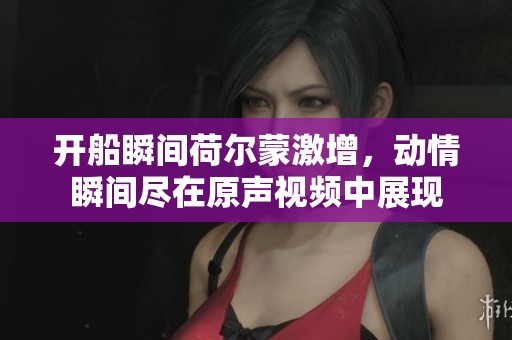 开船瞬间荷尔蒙激增，动情瞬间尽在原声视频中展现