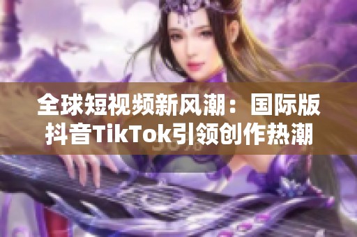 全球短视频新风潮：国际版抖音TikTok引领创作热潮