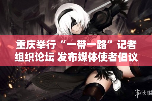 重庆举行“一带一路”记者组织论坛 发布媒体使者倡议促进交流与合作