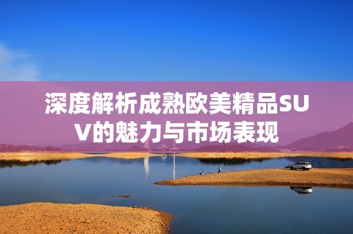 深度解析成熟欧美精品SUV的魅力与市场表现