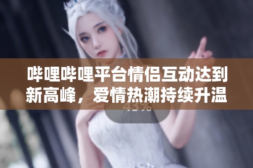 哔哩哔哩平台情侣互动达到新高峰，爱情热潮持续升温