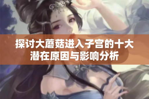 探讨大蘑菇进入子宫的十大潜在原因与影响分析