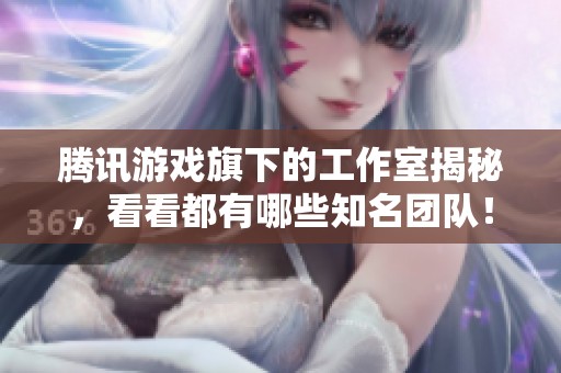 腾讯游戏旗下的工作室揭秘，看看都有哪些知名团队！