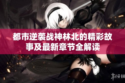 都市逆袭战神林北的精彩故事及最新章节全解读
