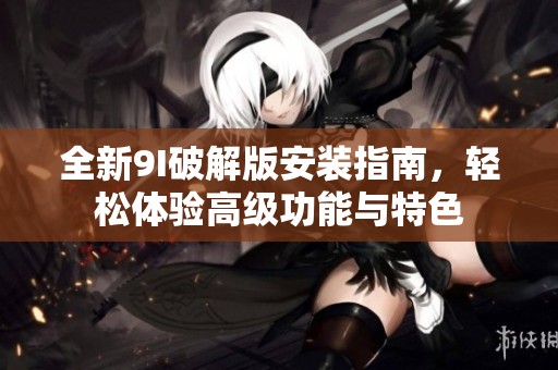 全新9I破解版安装指南，轻松体验高级功能与特色