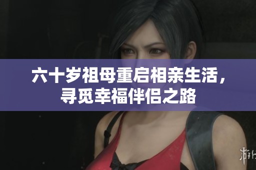 六十岁祖母重启相亲生活，寻觅幸福伴侣之路