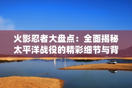 火影忍者大盘点：全面揭秘太平洋战役的精彩细节与背后故事