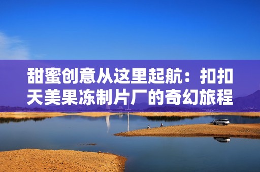 甜蜜创意从这里起航：扣扣天美果冻制片厂的奇幻旅程