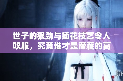 世子的狠劲与插花技艺令人叹服，究竟谁才是潜藏的高手