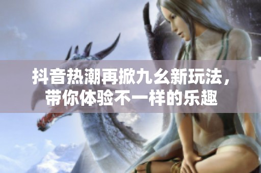 抖音热潮再掀九幺新玩法，带你体验不一样的乐趣