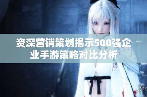 资深营销策划揭示500强企业手游策略对比分析