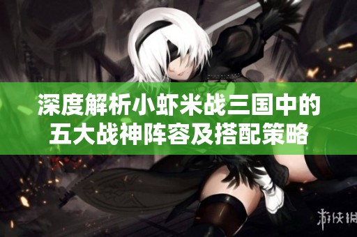深度解析小虾米战三国中的五大战神阵容及搭配策略