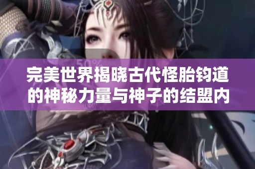 完美世界揭晓古代怪胎钧道的神秘力量与神子的结盟内幕