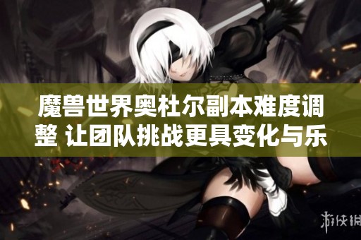 魔兽世界奥杜尔副本难度调整 让团队挑战更具变化与乐趣