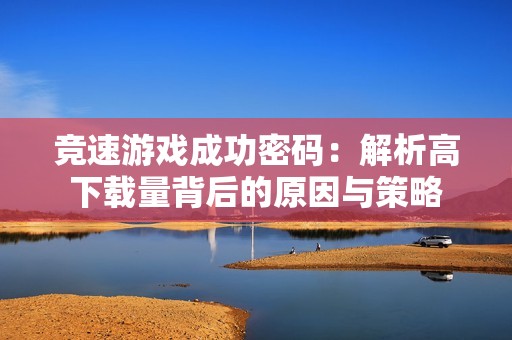 竞速游戏成功密码：解析高下载量背后的原因与策略