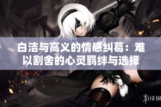 白洁与高义的情感纠葛：难以割舍的心灵羁绊与选择