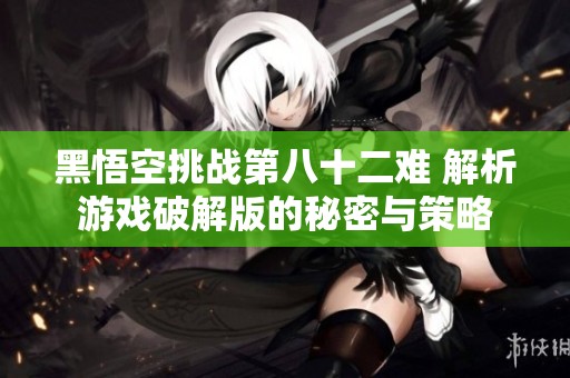 黑悟空挑战第八十二难 解析游戏破解版的秘密与策略