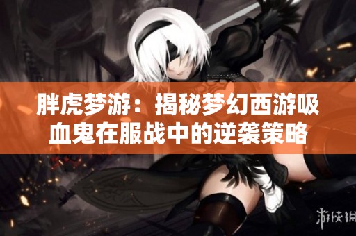 胖虎梦游：揭秘梦幻西游吸血鬼在服战中的逆袭策略