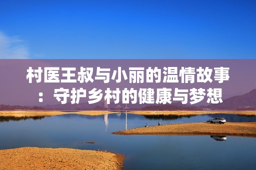村医王叔与小丽的温情故事：守护乡村的健康与梦想