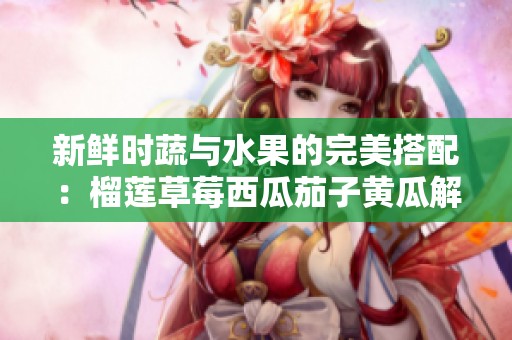 新鲜时蔬与水果的完美搭配：榴莲草莓西瓜茄子黄瓜解析