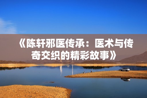 《陈轩邪医传承：医术与传奇交织的精彩故事》