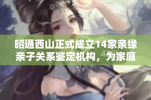 昭通西山正式成立14家亲缘亲子关系鉴定机构，为家庭提供专业服务