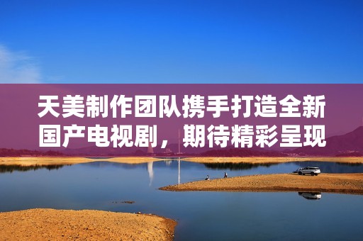天美制作团队携手打造全新国产电视剧，期待精彩呈现