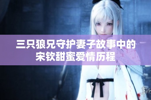 三只狼兄守护妻子故事中的宋钦甜蜜爱情历程