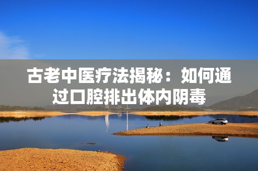 古老中医疗法揭秘：如何通过口腔排出体内阴毒