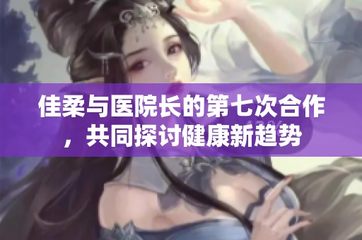 佳柔与医院长的第七次合作，共同探讨健康新趋势