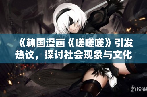 《韩国漫画《嗟嗟嗟》引发热议，探讨社会现象与文化反思》
