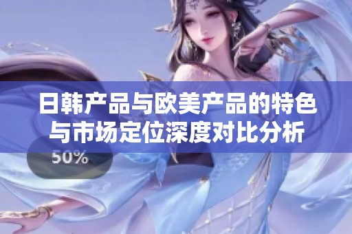 日韩产品与欧美产品的特色与市场定位深度对比分析
