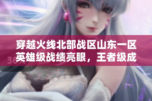 穿越火线北部战区山东一区英雄级战绩亮眼，王者级成就引关注