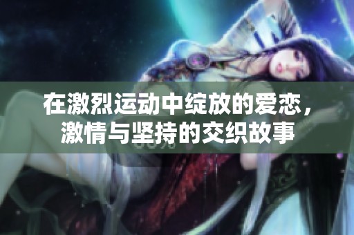 在激烈运动中绽放的爱恋，激情与坚持的交织故事