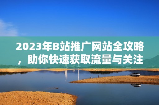 2023年B站推广网站全攻略，助你快速获取流量与关注