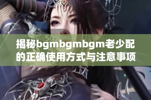 揭秘bgmbgmbgm老少配的正确使用方式与注意事项