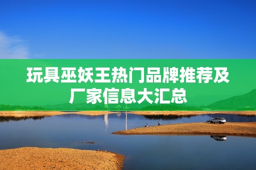 玩具巫妖王热门品牌推荐及厂家信息大汇总