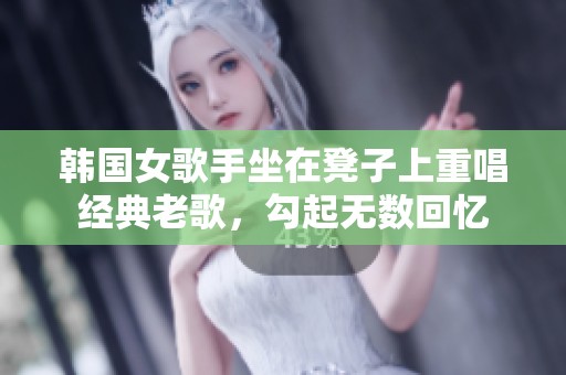 韩国女歌手坐在凳子上重唱经典老歌，勾起无数回忆