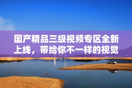 国产精品三级视频专区全新上线，带给你不一样的视觉享受