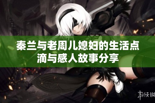 秦兰与老周儿媳妇的生活点滴与感人故事分享
