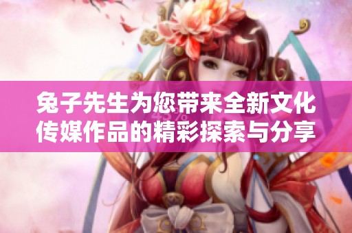 兔子先生为您带来全新文化传媒作品的精彩探索与分享