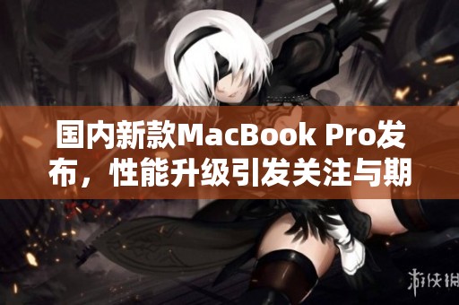 国内新款MacBook Pro发布，性能升级引发关注与期待