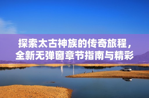 探索太古神族的传奇旅程，全新无弹窗章节指南与精彩剧情解析
