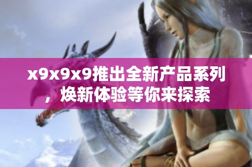 x9x9x9推出全新产品系列，焕新体验等你来探索